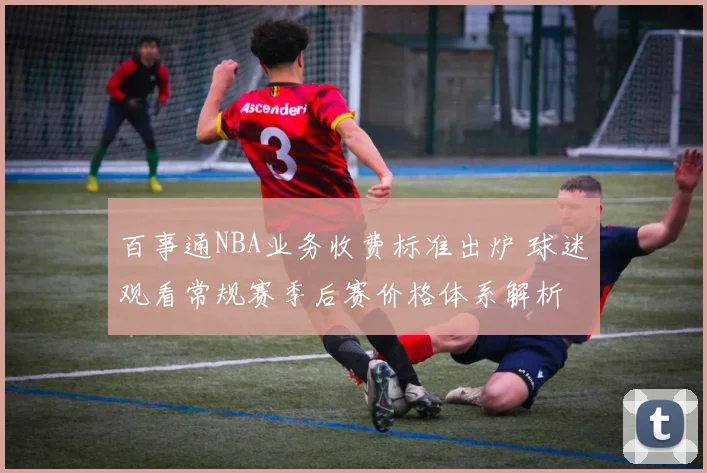 百事通NBA业务收费标准出炉 球迷观看常规赛季后赛价格体系解析