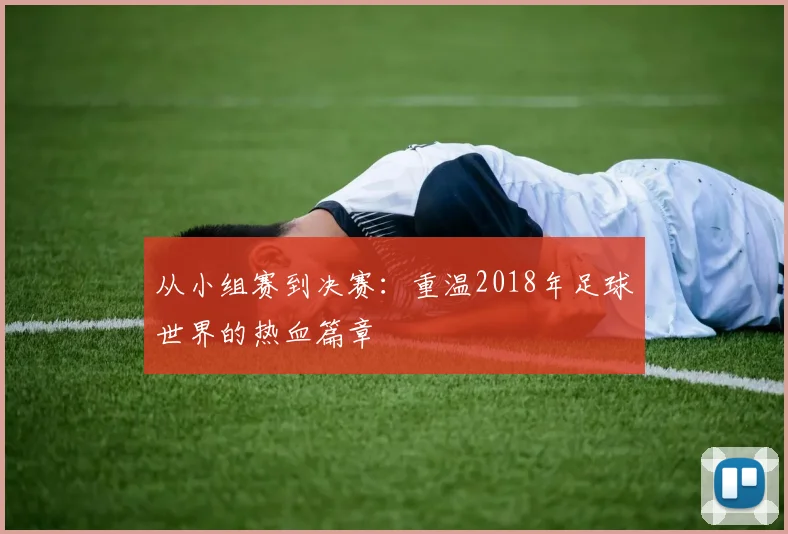 从小组赛到决赛：重温2018年足球世界的热血篇章