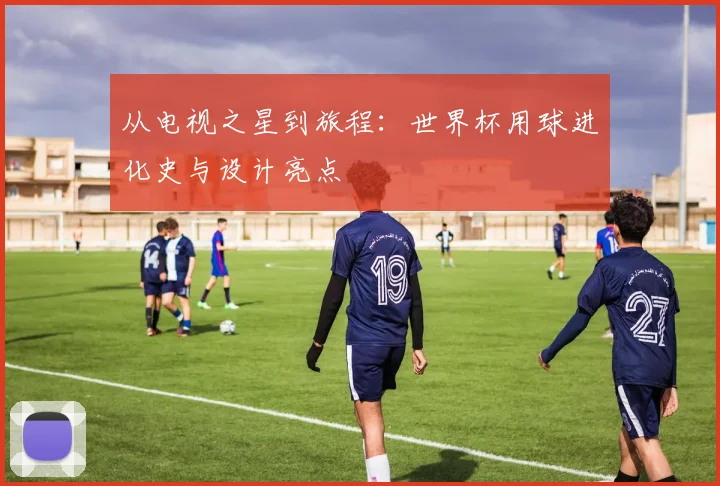 从电视之星到旅程：世界杯用球进化史与设计亮点