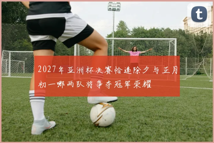 2027年亚洲杯决赛恰逢除夕与正月初一哪两队将争夺冠军荣耀