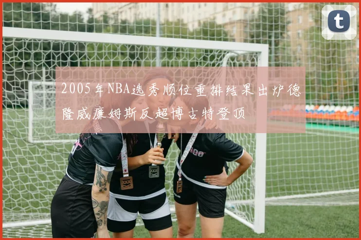 2005年NBA选秀顺位重排结果出炉德隆威廉姆斯反超博古特登顶